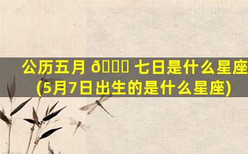 公历五月 🐟 七日是什么星座(5月7日出生的是什么星座)
